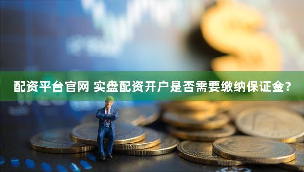 配资平台官网 实盘配资开户是否需要缴纳保证金？