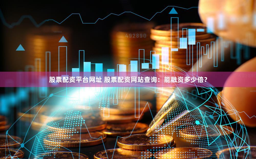 股票配资平台网址 股票配资网站查询：能融资多少倍？