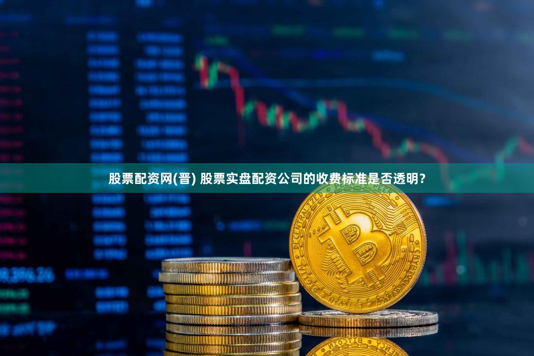 股票配资网(晋) 股票实盘配资公司的收费标准是否透明？