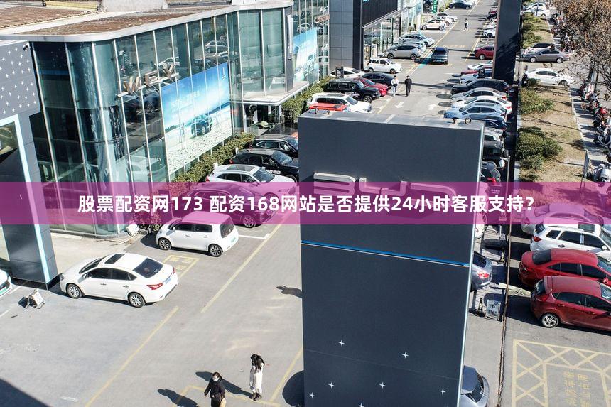 股票配资网173 配资168网站是否提供24小时客服支持？