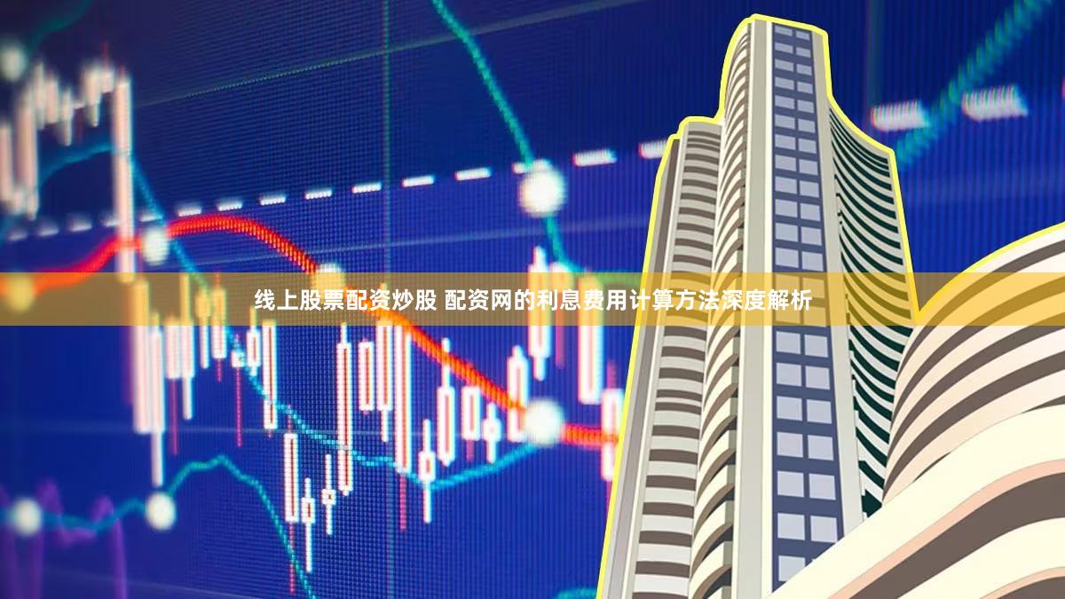 线上股票配资炒股 配资网的利息费用计算方法深度解析