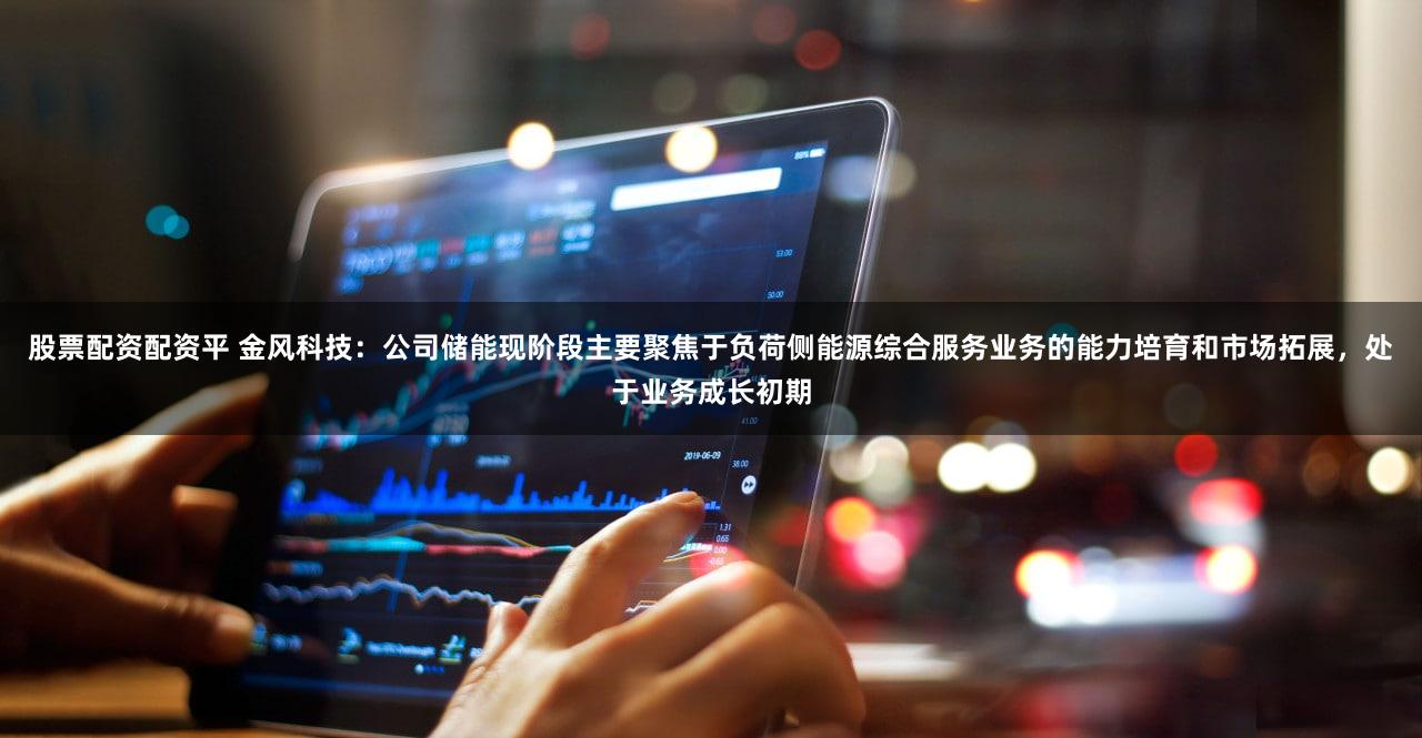 股票配资配资平 金风科技：公司储能现阶段主要聚焦于负荷侧能源综合服务业务的能力培育和市场拓展，处于业务成长初期