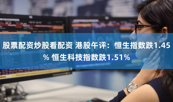 股票配资炒股看配资 港股午评：恒生指数跌1.45% 恒生科技指数跌1.51%