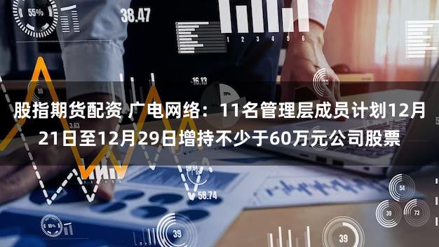 股指期货配资 广电网络：11名管理层成员计划12月21日至12月29日增持不少于60万元公司股票