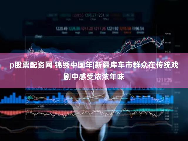 p股票配资网 锦绣中国年|新疆库车市群众在传统戏剧中感受浓浓年味