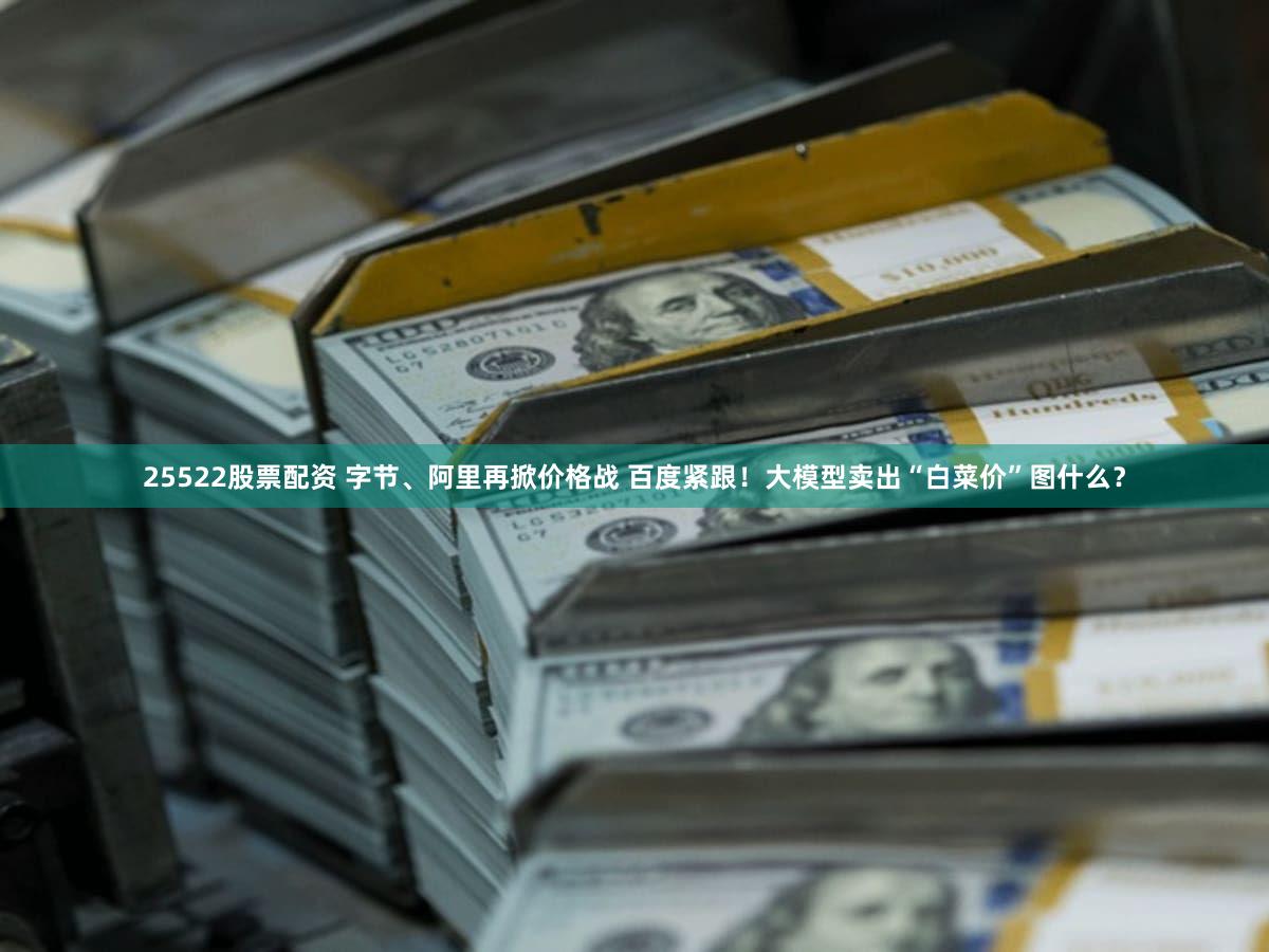 25522股票配资 字节、阿里再掀价格战 百度紧跟！大模型卖出“白菜价”图什么？