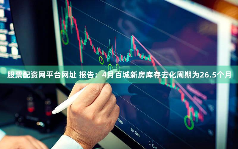股票配资网平台网址 报告：4月百城新房库存去化周期为26.5个月