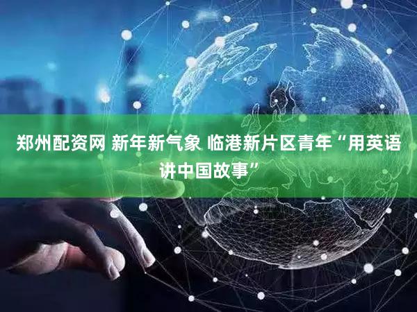 郑州配资网 新年新气象 临港新片区青年“用英语讲中国故事”