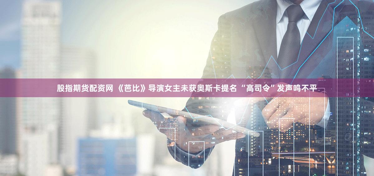 股指期货配资网 《芭比》导演女主未获奥斯卡提名 “高司令”发声鸣不平