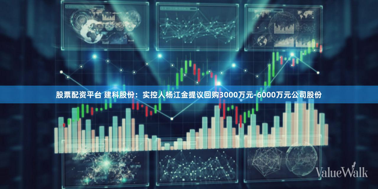 股票配资平台 建科股份：实控人杨江金提议回购3000万元-6000万元公司股份