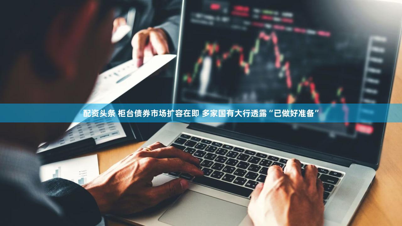 配资头条 柜台债券市场扩容在即 多家国有大行透露“已做好准备”