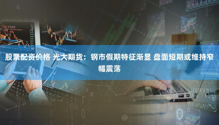 股票配资价格 光大期货：钢市假期特征渐显 盘面短期或维持窄幅震荡