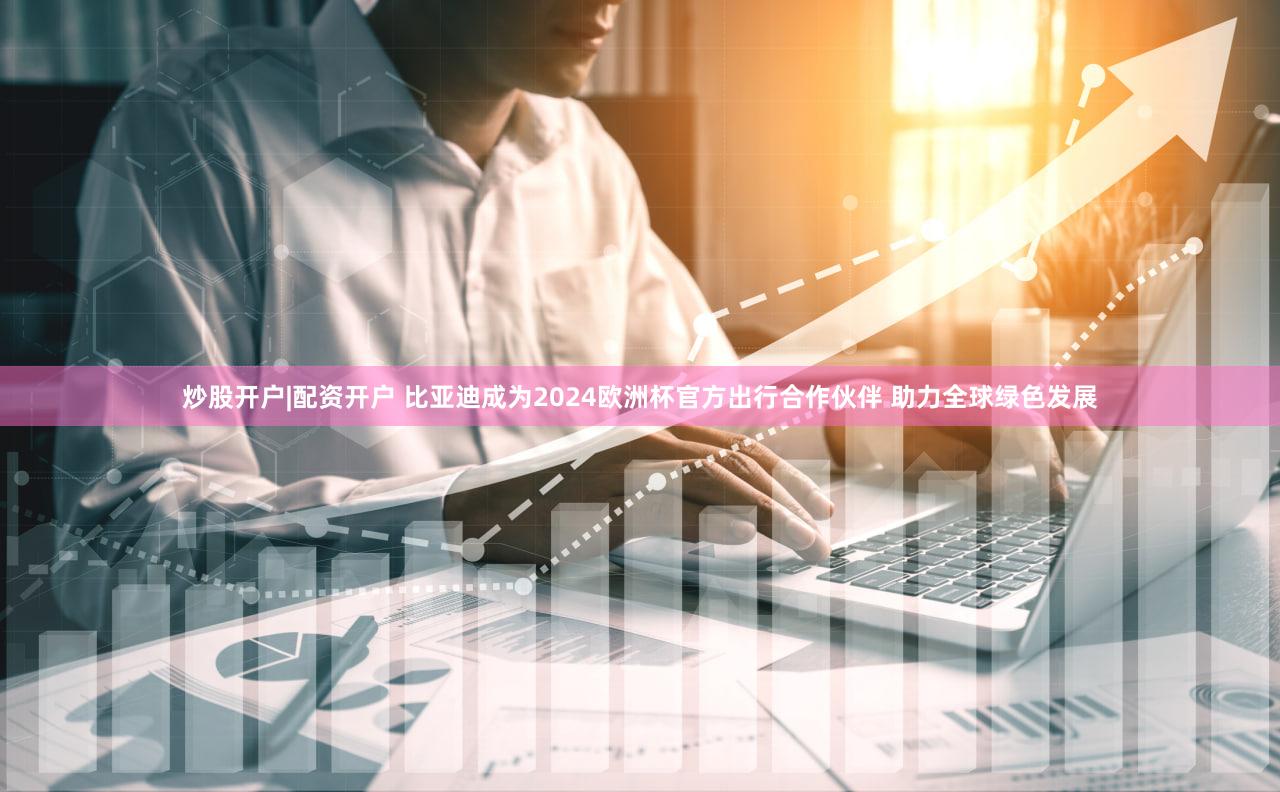炒股开户|配资开户 比亚迪成为2024欧洲杯官方出行合作伙伴 助力全球绿色发展