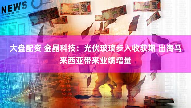 大盘配资 金晶科技：光伏玻璃步入收获期 出海马来西亚带来业绩增量