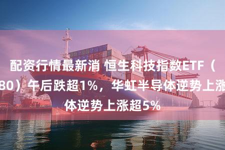 配资行情最新消 恒生科技指数ETF（513180）午后跌超1%，华虹半导体逆势上涨超5%