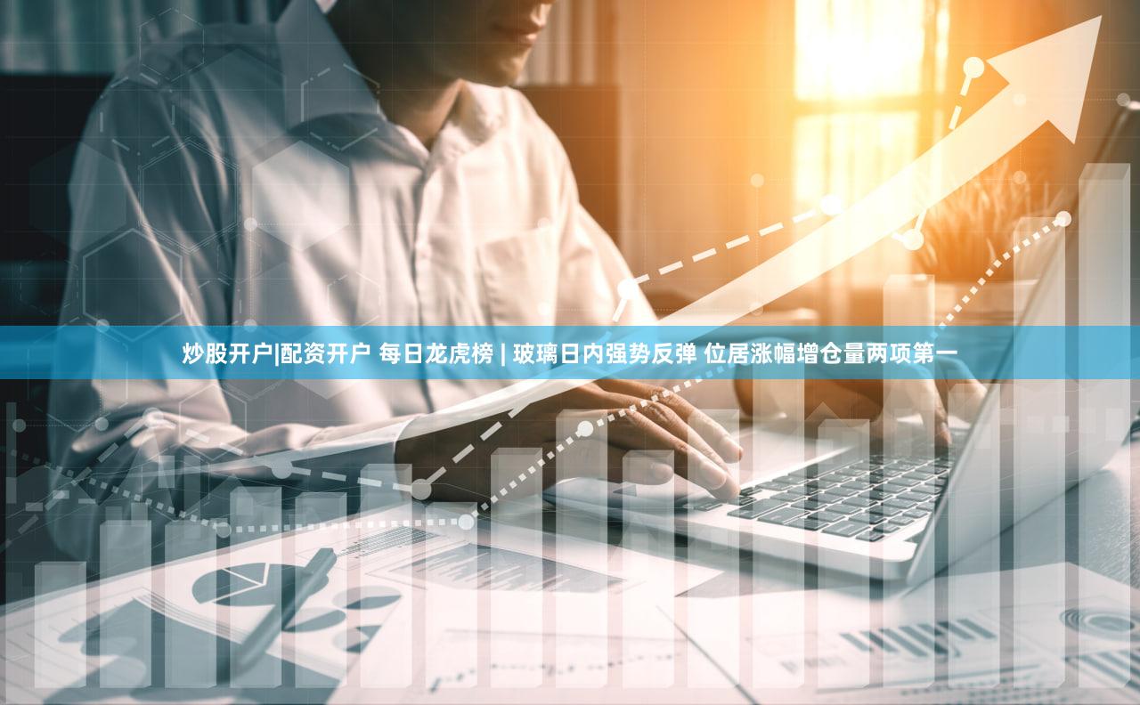 炒股开户|配资开户 每日龙虎榜 | 玻璃日内强势反弹 位居涨幅增仓量两项第一