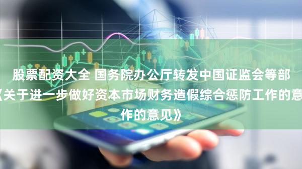 股票配资大全 国务院办公厅转发中国证监会等部门《关于进一步做好资本市场财务造假综合惩防工作的意见》