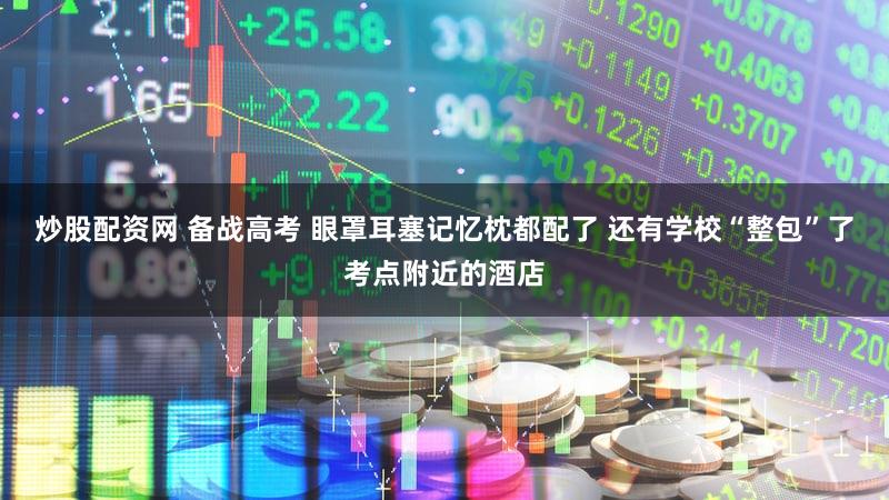 炒股配资网 备战高考 眼罩耳塞记忆枕都配了 还有学校“整包”了考点附近的酒店