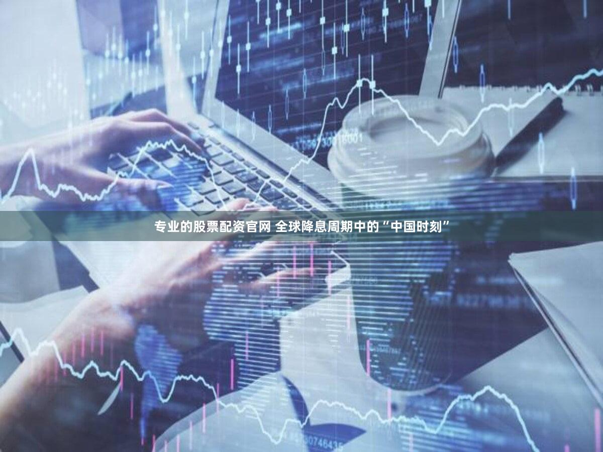 专业的股票配资官网 全球降息周期中的“中国时刻”