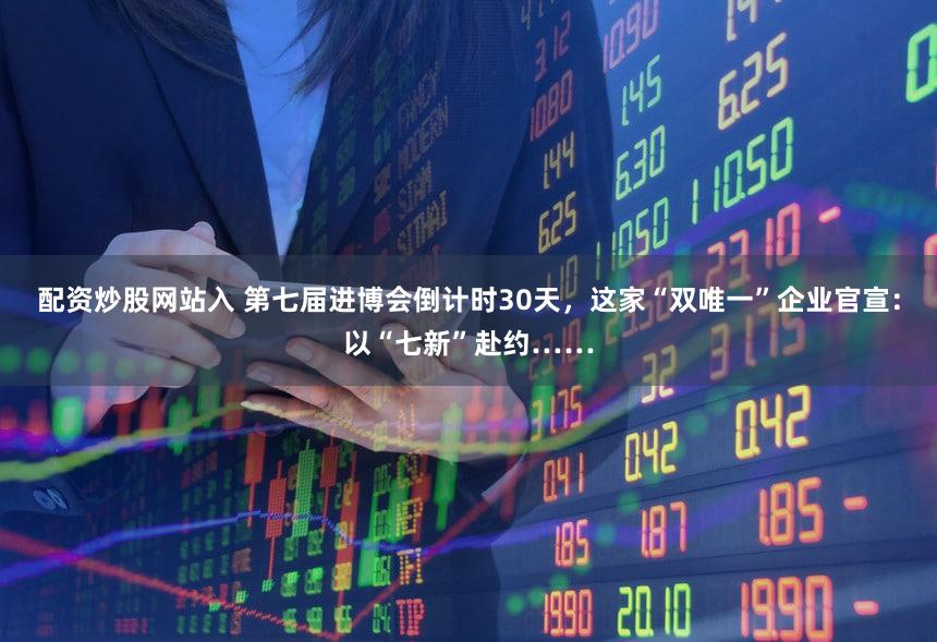 配资炒股网站入 第七届进博会倒计时30天，这家“双唯一”企业官宣：以“七新”赴约……