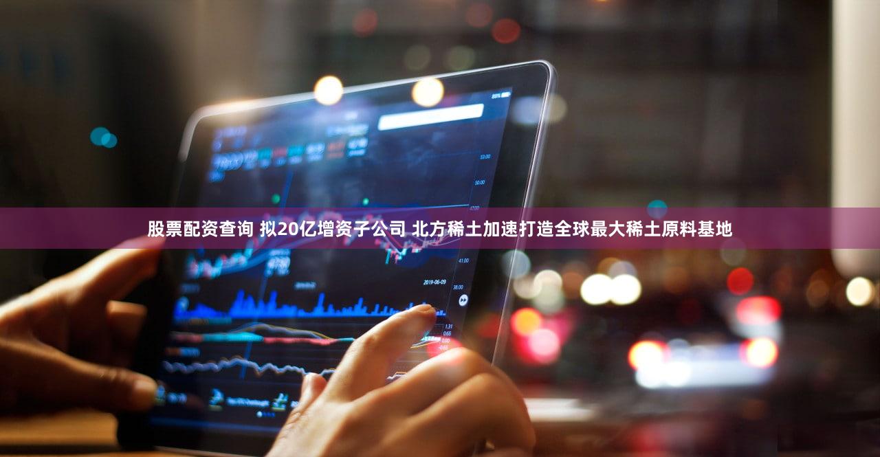 股票配资查询 拟20亿增资子公司 北方稀土加速打造全球最大稀土原料基地