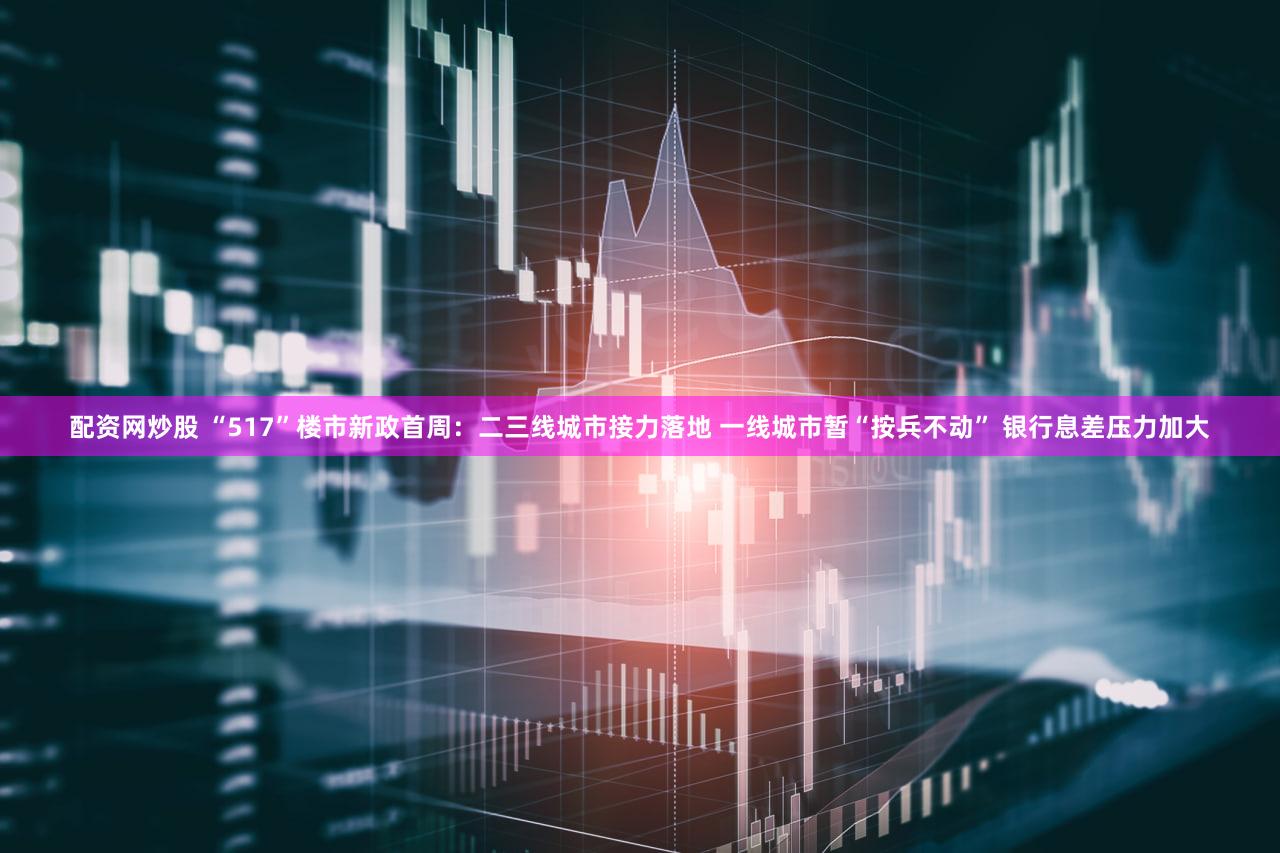 配资网炒股 “517”楼市新政首周：二三线城市接力落地 一线城市暂“按兵不动” 银行息差压力加大