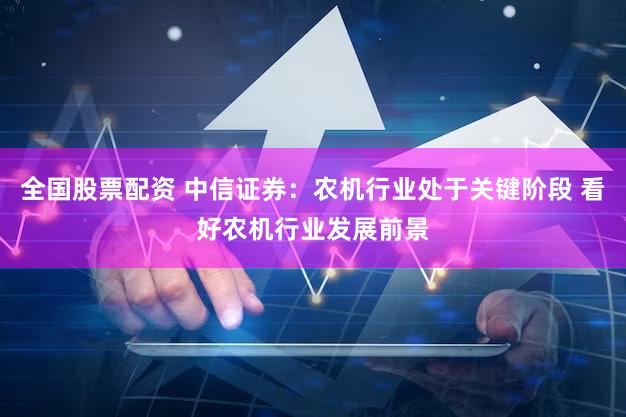 全国股票配资 中信证券：农机行业处于关键阶段 看好农机行业发展前景
