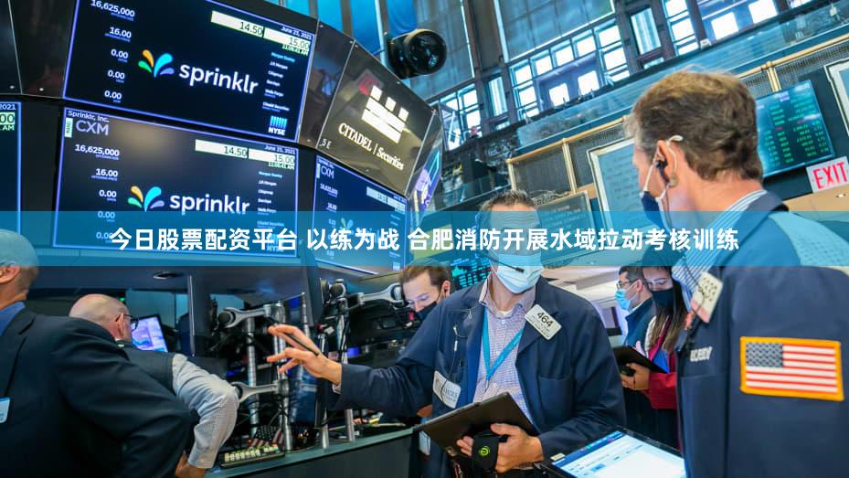 今日股票配资平台 以练为战 合肥消防开展水域拉动考核训练