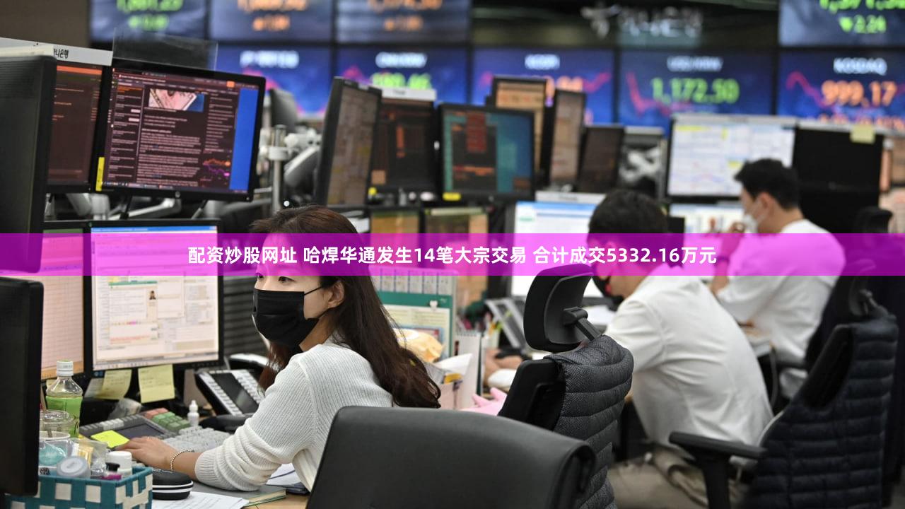 配资炒股网址 哈焊华通发生14笔大宗交易 合计成交5332.16万元