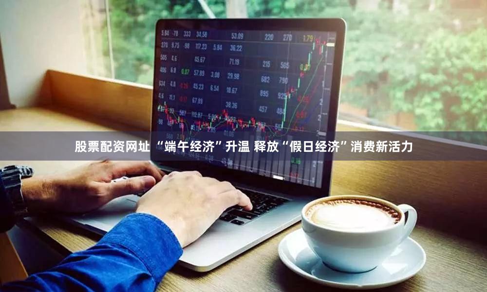 股票配资网址 “端午经济”升温 释放“假日经济”消费新活力