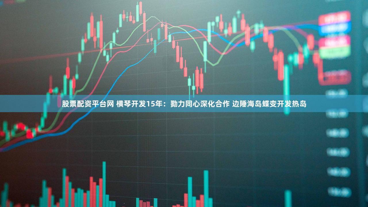 股票配资平台网 横琴开发15年：勠力同心深化合作 边陲海岛蝶变开发热岛