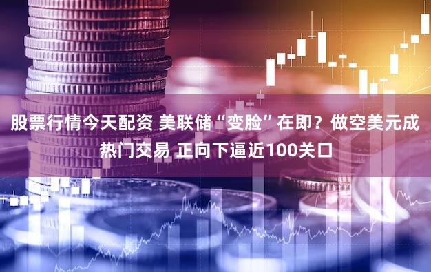 股票行情今天配资 美联储“变脸”在即？做空美元成热门交易 正向下逼近100关口