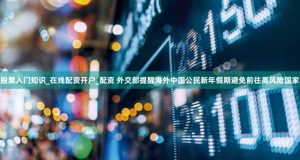 股票入门知识_在线配资开户_配资 外交部提醒海外中国公民新年假期避免前往高风险国家