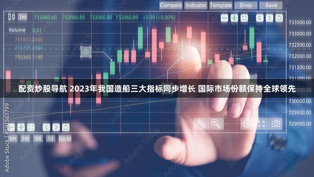 配资炒股导航 2023年我国造船三大指标同步增长 国际市场份额保持全球领先