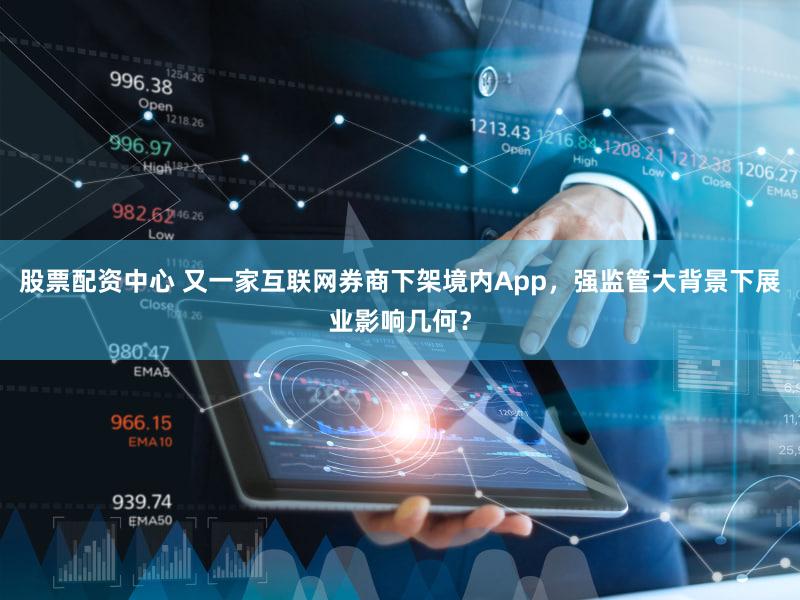 股票配资中心 又一家互联网券商下架境内App，强监管大背景下展业影响几何？