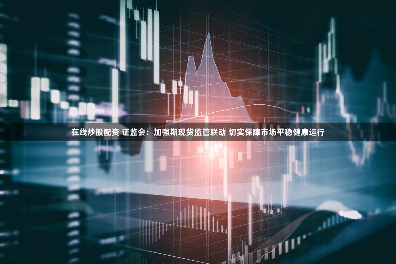 在线炒股配资 证监会：加强期现货监管联动 切实保障市场平稳健康运行
