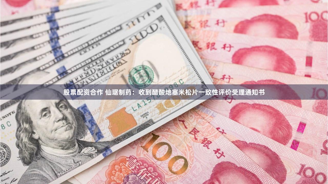 股票配资合作 仙琚制药：收到醋酸地塞米松片一致性评价受理通知书