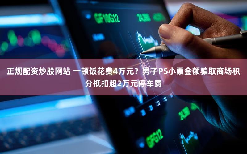 正规配资炒股网站 一顿饭花费4万元？男子PS小票金额骗取商场积分抵扣超2万元停车费