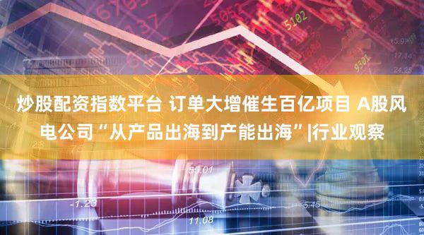 炒股配资指数平台 订单大增催生百亿项目 A股风电公司“从产品出海到产能出海”|行业观察