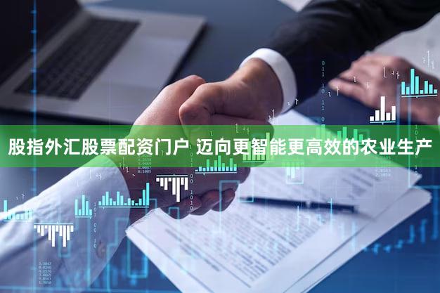 股指外汇股票配资门户 迈向更智能更高效的农业生产