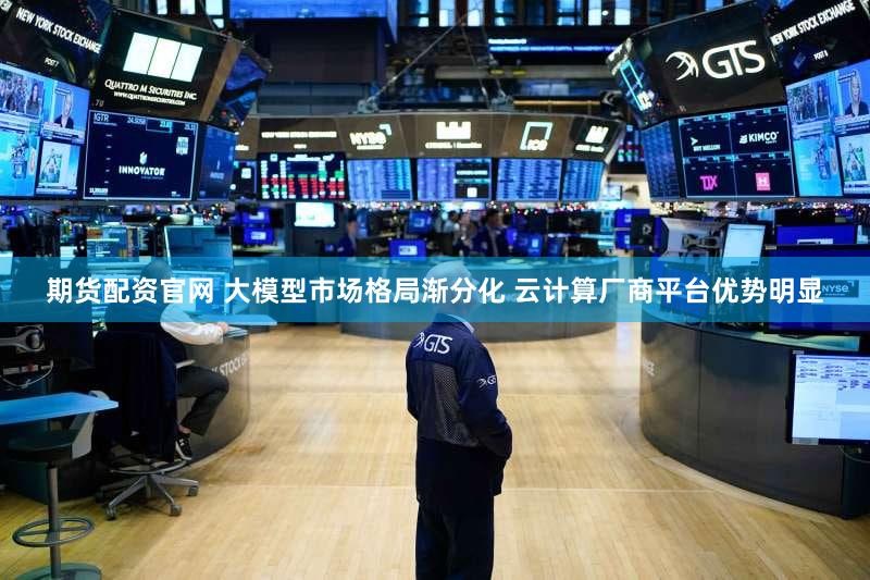 期货配资官网 大模型市场格局渐分化 云计算厂商平台优势明显
