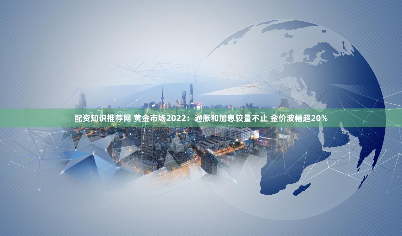 配资知识推荐网 黄金市场2022：通胀和加息较量不止 金价波幅超20%