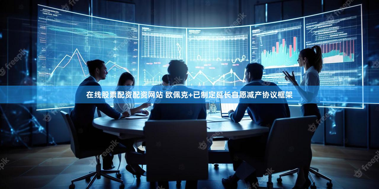 在线股票配资配资网站 欧佩克+已制定延长自愿减产协议框架