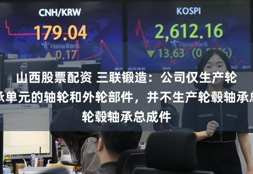 山西股票配资 三联锻造：公司仅生产轮毂轴承单元的轴轮和外轮部件，并不生产轮毂轴承总成件