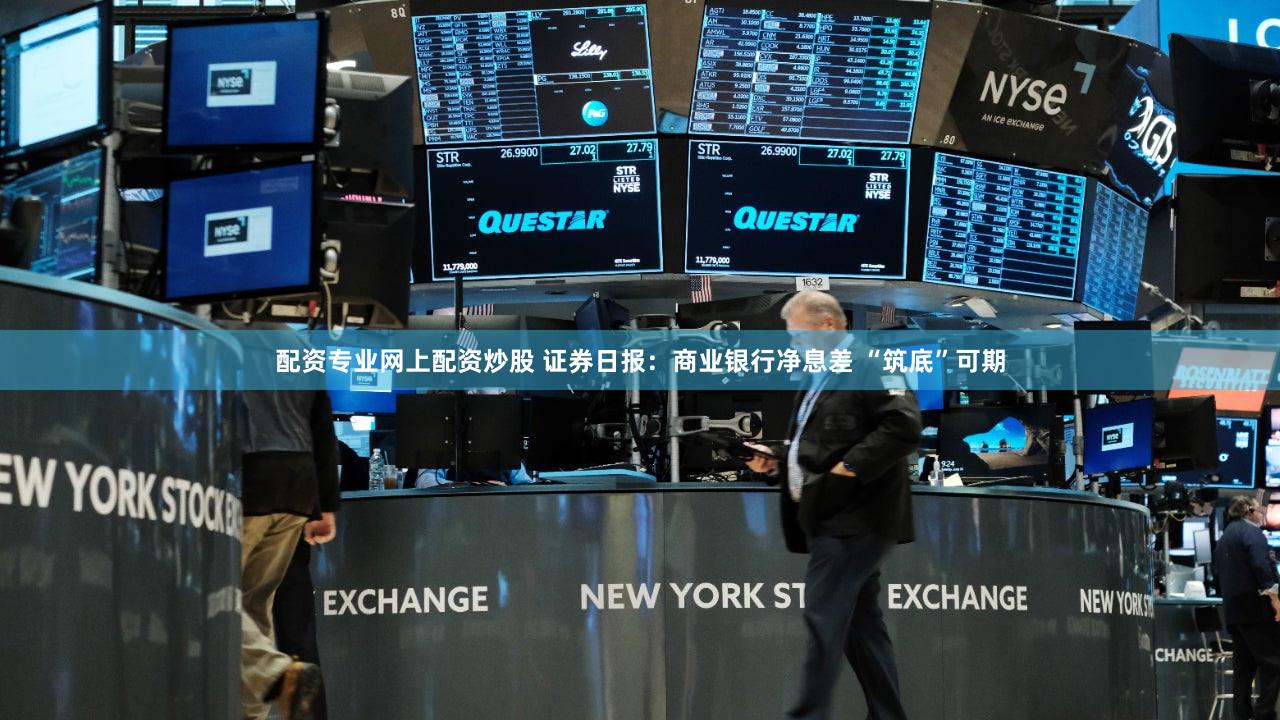 配资专业网上配资炒股 证券日报：商业银行净息差 “筑底”可期