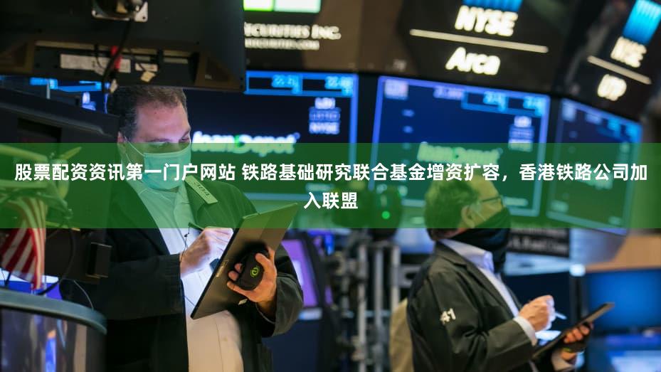 股票配资资讯第一门户网站 铁路基础研究联合基金增资扩容，香港铁路公司加入联盟