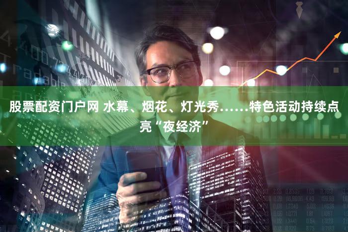 股票配资门户网 水幕、烟花、灯光秀……特色活动持续点亮“夜经济”