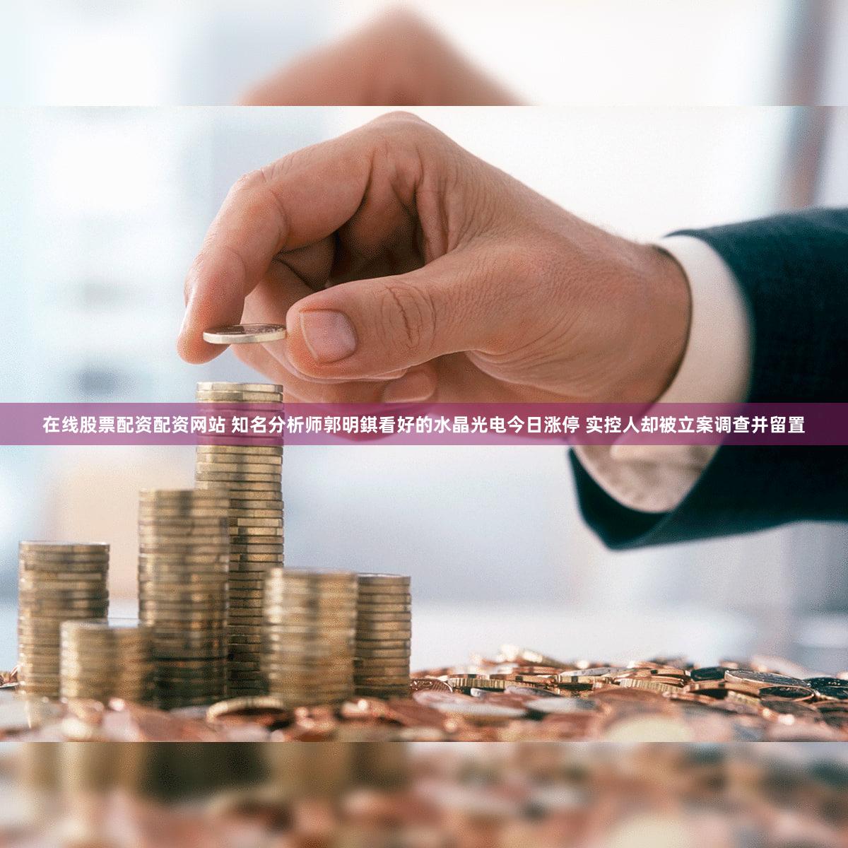 在线股票配资配资网站 知名分析师郭明錤看好的水晶光电今日涨停 实控人却被立案调查并留置