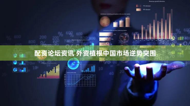 配资论坛资讯 外资植根中国市场逆势突围