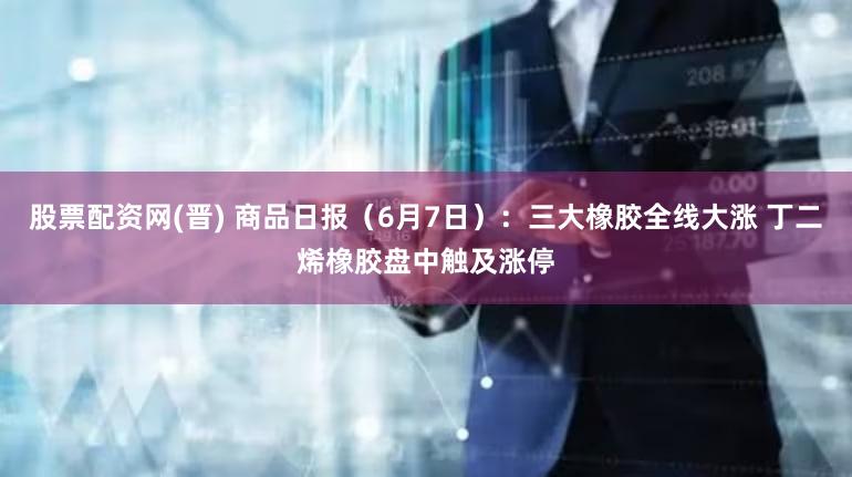 股票配资网(晋) 商品日报（6月7日）：三大橡胶全线大涨 丁二烯橡胶盘中触及涨停